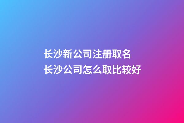 长沙新公司注册取名 长沙公司怎么取比较好-第1张-公司起名-玄机派